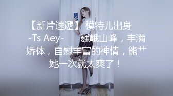 【新片速遞】 模特儿出身❤️-Ts Aey-❤️ 巍峨山峰，丰满娇体，自慰丰富的神情，能艹她一次就太爽了！