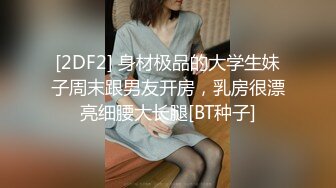 [2DF2] 身材极品的大学生妹子周末跟男友开房，乳房很漂亮细腰大长腿[BT种子]