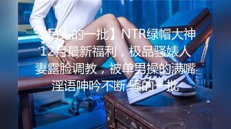 【吊大的一批】NTR绿帽大神12月最新福利，极品骚婊人妻露脸调教，被单男操的满嘴淫语呻吟不断 骚的一批