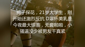    狗子探花，21岁大学生，刚开始还激烈反抗 D罩杯美乳是今夜最大惊喜，无套啪啪，小骚逼没少被男友干真紧