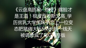 《云盘高质秘️泄密》露脸才是王道！极度反差斯文高_学历贫乳大学生妹子恋上一位变态肥猪佬大玩SM长腿一线天被调教成了母G完整版