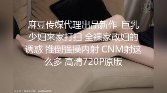 麻豆传媒代理出品新作-巨乳少妇来家打扫 全裸家政妇的诱惑 推倒强操内射 CNM射这么多 高清720P原版