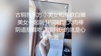 古铜色东方小美女和东欧白嫩美女一起玩3P同时玩大肉棒阴道插着吃逼摸胸玩的就是心跳刺激