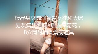 极品身材圆润翘臀女神和大屌男友疯狂到底~后入爆菊花，B穴同时插入震动道具