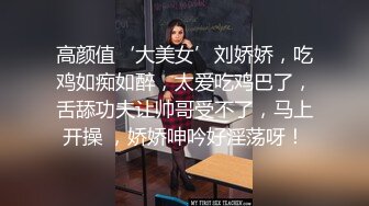 高颜值‘大美女’刘娇娇，吃鸡如痴如醉，太爱吃鸡巴了，舌舔功夫让帅哥受不了，马上开操 ，娇娇呻吟好淫荡呀！