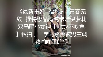 《最新重弹✿福利》✿青春无敌✿推特极品清纯卡哇伊萝莉双马尾小女神【kitty不吃鱼】私拍，一字马紫薇被男主调教啪啪乖的狠