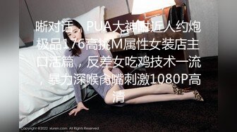 晰对话，PUA大神附近人约炮极品176高挑M属性女装店主口活篇，反差女吃鸡技术一流，暴力深喉肏嘴刺激1080P高清