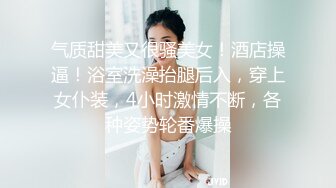 气质甜美又很骚美女！酒店操逼！浴室洗澡抬腿后入，穿上女仆装，4小时激情不断，各种姿势轮番爆操