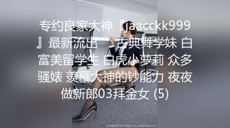 专约良家大神『jaacckk999』最新流出❤️古典舞学妹 白富美留学生 白虎小萝莉 众多骚婊 羡慕大神的钞能力 夜夜做新郎03拜金女 (5)