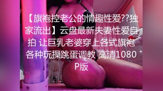 【旗袍控老公的情趣性爱??独家流出】云盘最新夫妻性爱自拍 让巨乳老婆穿上各式旗袍各种玩操跳蛋调教 高清1080P版