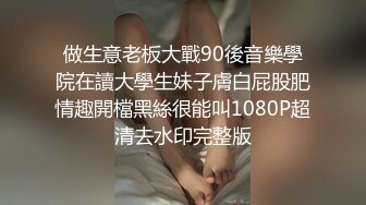 做生意老板大戰90後音樂學院在讀大學生妹子膚白屁股肥情趣開檔黑絲很能叫1080P超清去水印完整版