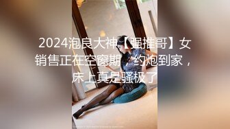 2024泡良大神【强推哥】女销售正在空窗期，约炮到家，床上真是骚极了