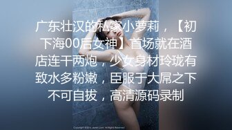 广东壮汉的私家小萝莉，【初下海00后女神】首场就在酒店连干两炮，少女身材玲珑有致水多粉嫩，臣服于大屌之下不可自拔，高清源码录制