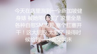 今天在店里泡到一个新加坡健身婊 被她带回家了 家里全是各种自慰SM道具 塞个肛塞开干！这大屁股 太爱了 操得时候给我一顿英文叫床