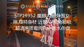 STP19952 魔都大圈 外围女神 模特身材 近景AV视角啪啪 超清画质看肉穴中淫水点点