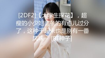 [2DF2]【大学生探花】，超瘦的小少妇苗条的有点儿过分了，这种干起来也是别有一番风味 -  [BT种子]