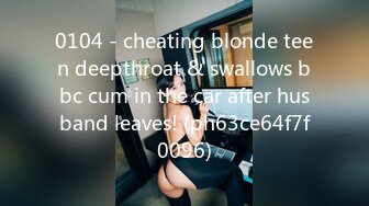 0104 - cheating blonde teen deepthroat & swallows bbc cum in the car after husband leaves! (ph63ce64f7f0096)