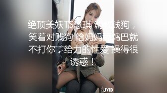 绝顶美妖TS思琪 调教贱狗，笑着对贱狗 给妈妈舔鸡巴就不打你，给力的性爱 操得很诱惑！