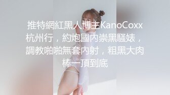 推特網紅黑人博主KanoCoxx杭州行，約炮國內崇黑騷婊，調教啪啪無套內射，粗黑大肉棒一頂到底