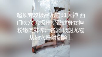 超顶专攻极品尤物91大神 西门吹穴 究极蜜桃臀健身女神 粉嫩肉蚌榨汁名器 极射尤物从嫩穴爆射到脸上