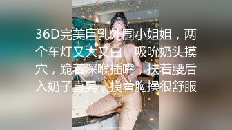 36D完美巨乳外围小姐姐，两个车灯又大又白，吸吮奶头摸穴，跪着深喉插嘴，扶着腰后入奶子直晃，摸着胸操很舒服