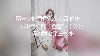 留守少妇香香和公公乱伦史❤️520老公的“爸爸”（公公）操的我喷了三次水