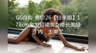 GS自购-售价26【自来眼】178cm金发短裙美女修长美腿丁内，太美了