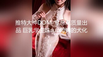 推特大神DOM-窒息高质量出品 巨乳学生妹sub母狗的犬化