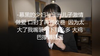 -慕黑的少妇与非洲儿子激情做爱 口射了再开收费  因为太大了我嘴装不下那么多 大鸡巴撑满骚逼