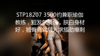 STP18207 3500约兼职瑜伽教练，短发气质佳，肤白身材好，翘臀高耸后入求插劲爆刺激