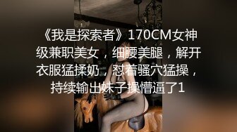 《我是探索者》170CM女神级兼职美女，细腰美腿，解开衣服猛揉奶，怼着骚穴猛操，持续输出妹子操懵逼了1