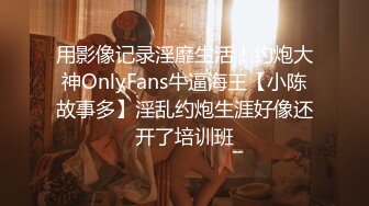 用影像记录淫靡生活！约炮大神OnlyFans牛逼海王【小陈故事多】淫乱约炮生涯好像还开了培训班