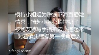 模特小姐姐为赚钱下海直播激情秀，撩起小背心揉捏奶子，被炮友特写手指扣穴，抱起来对着镜头猛操第一视角后入