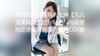 推特极品网红巨乳女神【九儿温柔妹妹】定制私拍，与闺蜜泡欲诱惑互摸百合裸舞COS警服