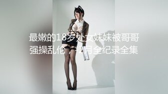 最嫩的18岁处女妹妹被哥哥强操乱伦，-2月全纪录全集