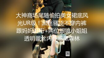 大神商场尾随偷拍美女裙底风光UR级！黑丝骚货不穿内裤跟妈妈逛街+两位眼镜小姐姐透明蕾丝内性感黑森林