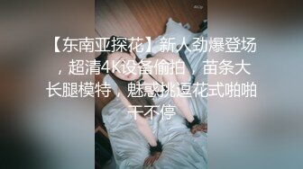 【东南亚探花】新人劲爆登场，超清4K设备偷拍，苗条大长腿模特，魅惑挑逗花式啪啪干不停