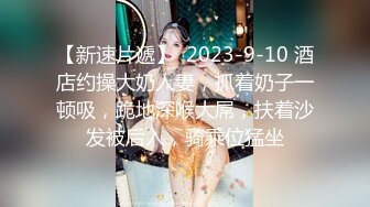 【新速片遞】  2023-9-10 酒店约操大奶人妻，抓着奶子一顿吸，跪地深喉大屌，扶着沙发被后入，骑乘位猛坐