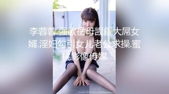 李蓉蓉.强欲岳母觊觎大屌女婿.淫妇勾引女儿老公求操.蜜桃影像传媒