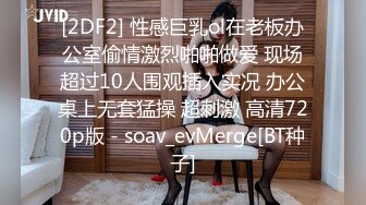 [2DF2] 性感巨乳ol在老板办公室偷情激烈啪啪做爱 现场超过10人围观插入实况 办公桌上无套猛操 超刺激 高清720p版 - soav_evMerge[BT种子]