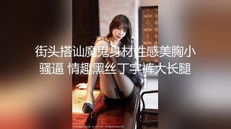 街头搭讪魔鬼身材性感美胸小骚逼 情趣黑丝丁字裤大长腿