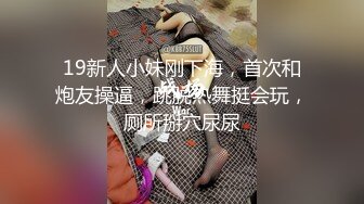 19新人小妹刚下海，首次和炮友操逼，跳脱热舞挺会玩，厕所掰穴尿尿