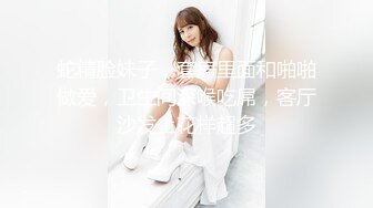 蛇精脸妹子，套房里面和啪啪做爱，卫生间深喉吃屌，客厅沙发上花样超多